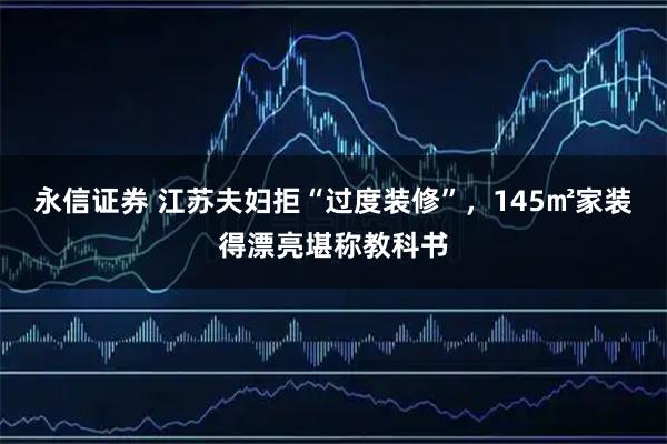 永信证券 江苏夫妇拒“过度装修”，145㎡家装得漂亮堪称教科书