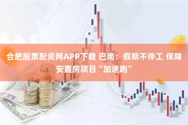 合肥股票配资网APP下载 巴南：假期不停工 保障安置房项目“加速跑”