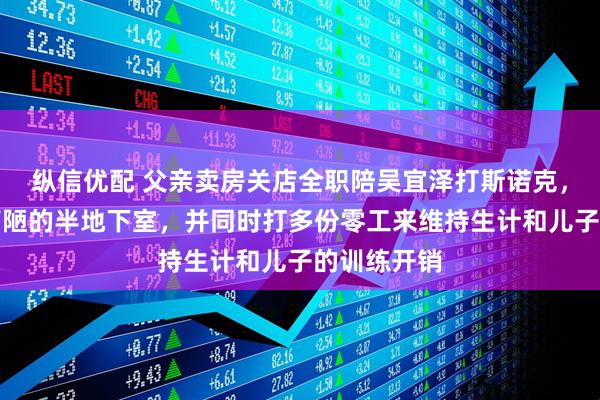 纵信优配 父亲卖房关店全职陪吴宜泽打斯诺克，自己租住简陋的半地下室，并同时打多份零工来维持生计和儿子的训练开销