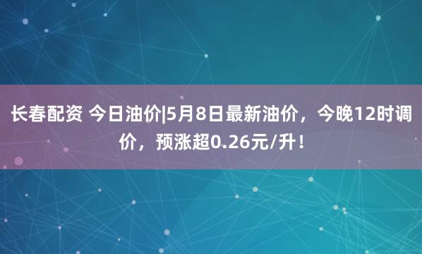 长春配资 今日油价|5月8日最新油价，今晚12时调价，预涨超0.26元/升！