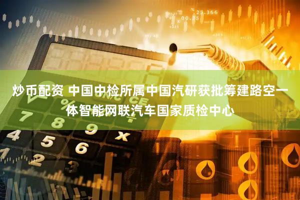 炒币配资 中国中检所属中国汽研获批筹建路空一体智能网联汽车国家质检中心