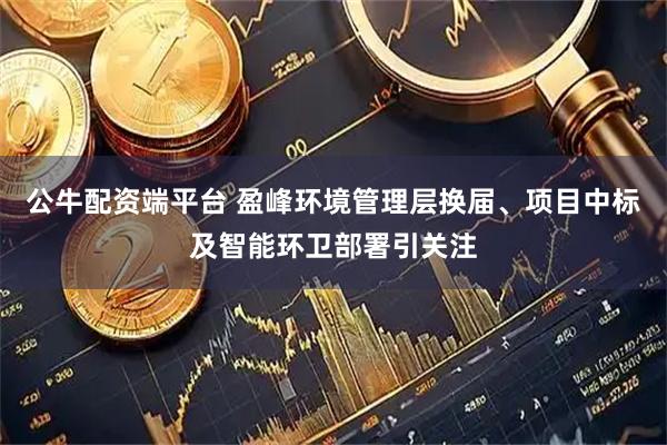 公牛配资端平台 盈峰环境管理层换届、项目中标及智能环卫部署引关注