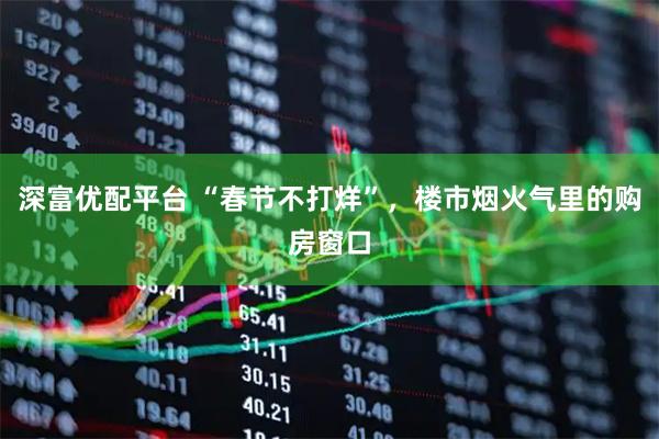 深富优配平台 “春节不打烊”，楼市烟火气里的购房窗口
